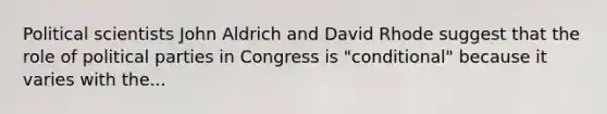 Political scientists John Aldrich and David Rhode suggest that the role of political parties in Congress is "conditional" because it varies with the...