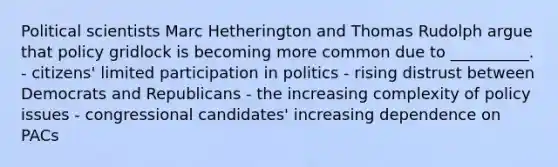 Political scientists Marc Hetherington and Thomas Rudolph argue that policy gridlock is becoming more common due to __________. - citizens' limited participation in politics - rising distrust between Democrats and Republicans - the increasing complexity of policy issues - congressional candidates' increasing dependence on PACs