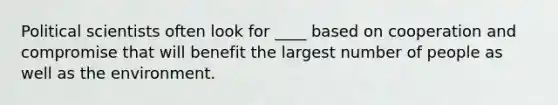 Political scientists often look for ____ based on cooperation and compromise that will benefit the largest number of people as well as the environment.