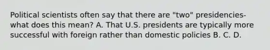 Political scientists often say that there are "two" presidencies- what does this mean? A. That U.S. presidents are typically more successful with foreign rather than domestic policies B. C. D.