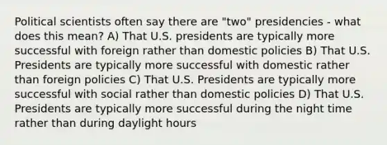 Political scientists often say there are "two" presidencies - what does this mean? A) That U.S. presidents are typically more successful with foreign rather than domestic policies B) That U.S. Presidents are typically more successful with domestic rather than foreign policies C) That U.S. Presidents are typically more successful with social rather than domestic policies D) That U.S. Presidents are typically more successful during the night time rather than during daylight hours