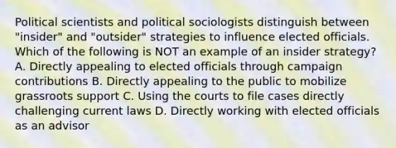 Political scientists and political sociologists distinguish between "insider" and "outsider" strategies to influence elected officials. Which of the following is NOT an example of an insider strategy? A. Directly appealing to elected officials through campaign contributions B. Directly appealing to the public to mobilize grassroots support C. Using the courts to file cases directly challenging current laws D. Directly working with elected officials as an advisor