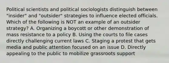 Political scientists and political sociologists distinguish between "insider" and "outsider" strategies to influence elected officials. Which of the following is NOT an example of an outsider strategy? A. Organizing a boycott or other demonstration of mass resistance to a policy B. Using the courts to file cases directly challenging current laws C. Staging a protest that gets media and public attention focused on an issue D. Directly appealing to the public to mobilize grassroots support