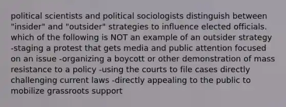 political scientists and political sociologists distinguish between "insider" and "outsider" strategies to influence elected officials. which of the following is NOT an example of an outsider strategy -staging a protest that gets media and public attention focused on an issue -organizing a boycott or other demonstration of mass resistance to a policy -using the courts to file cases directly challenging current laws -directly appealing to the public to mobilize grassroots support