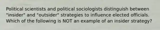 Political scientists and political sociologists distinguish between "insider" and "outsider" strategies to influence elected officials. Which of the following is NOT an example of an insider strategy?