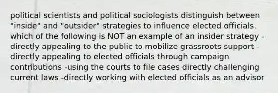 political scientists and political sociologists distinguish between "inside" and "outsider" strategies to influence elected officials. which of the following is NOT an example of an insider strategy -directly appealing to the public to mobilize grassroots support -directly appealing to elected officials through campaign contributions -using the courts to file cases directly challenging current laws -directly working with elected officials as an advisor