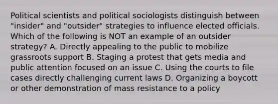 Political scientists and political sociologists distinguish between "insider" and "outsider" strategies to influence elected officials. Which of the following is NOT an example of an outsider strategy? A. Directly appealing to the public to mobilize grassroots support B. Staging a protest that gets media and public attention focused on an issue C. Using the courts to file cases directly challenging current laws D. Organizing a boycott or other demonstration of mass resistance to a policy