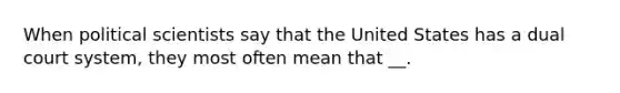 When political scientists say that the United States has a dual court system, they most often mean that __.