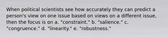 When political scientists see how accurately they can predict a person's view on one issue based on views on a different issue, then the focus is on a. "constraint." b. "salience." c. "congruence." d. "linearity." e. "robustness."