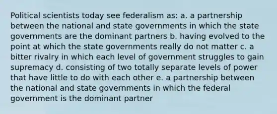 Political scientists today see federalism as: a. a partnership between the national and state governments in which the state governments are the dominant partners b. having evolved to the point at which the state governments really do not matter c. a bitter rivalry in which each level of government struggles to gain supremacy d. consisting of two totally separate levels of power that have little to do with each other e. a partnership between the national and state governments in which the federal government is the dominant partner