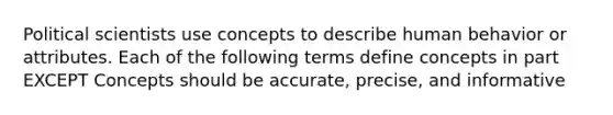 Political scientists use concepts to describe human behavior or attributes. Each of the following terms define concepts in part EXCEPT Concepts should be accurate, precise, and informative