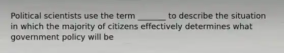 Political scientists use the term _______ to describe the situation in which the majority of citizens effectively determines what government policy will be