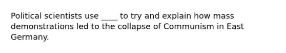 Political scientists use ____ to try and explain how mass demonstrations led to the collapse of Communism in East Germany.