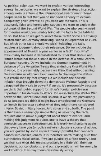 As political scientists, we want to explain various interesting events. In particular, we want to explain the strategic interaction among various actors in the international environment. Some people seem to feel that you do not need a theory to explain adequately given events; all you need are the facts. This is absolutely false and here's why. Suppose we want to explain the outbreak of the Second World War. The people who see no need for theories would presumably bring all the facts to the table to do so. But how do we get to select these facts? Some are trivially related,such as Germany attacking Poland in September of 1939. But which other facts should we pick? Selecting the facts requires a judgment about their relevance. Do we include the appeasement at Munich a year earlier as a fact? If so, why? Presumably because it demonstrated to Hitler that Britain and France would not make a stand in the defense of a small central European country. Do we include the German rearmament in defiance of the Versailles Treaty that ended the First World War? If we do, it is presumably because we think that without arming the Germans would have been unable to challenge the status quo established by that treaty. Do we include the horrible inflation that brought down the democratic Weimar Republic and catapulted the Nazis to power? If we do, it's presumably because we think that public support for Hitler's foreign policies was important in his decision to attack. Do we include the Winter War between the Soviet Union and Finland? If we do, we presumably do so because we think it might have emboldened the Germans to launch Barbarossa against what they might have considered inferior Soviet military forces. And so on and so forth. The point is that even a seemingly simple thing as selecting the facts requires one to make a judgment about their relevance, and making this judgment re-quires one to have a theory that connects causes to consequences. It is worth emphasizing again that every time you (or policy makers) choose a course of action, you are guided by some implicit theory (or faith) that connects causes with consequences. It is therefore worth making sure that our theories make sense. If we are guided by a false theory (and we shall see what this means precisely in a little bit), then our decisions, our conclusions, and our explanations, will be wrong.In world politics, this may mean disastrously wrong.