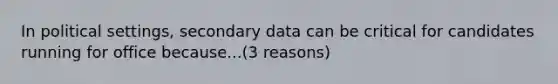 In political settings, secondary data can be critical for candidates running for office because...(3 reasons)