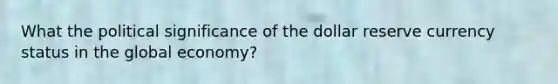 What the political significance of the dollar reserve currency status in the global economy?