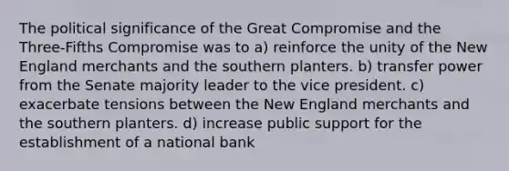 The political significance of the Great Compromise and the Three-Fifths Compromise was to a) reinforce the unity of the New England merchants and the southern planters. b) transfer power from the Senate majority leader to the vice president. c) exacerbate tensions between the New England merchants and the southern planters. d) increase public support for the establishment of a national bank