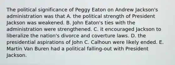 The political significance of Peggy Eaton on Andrew Jackson's administration was that A. the political strength of President Jackson was weakened. B. John Eaton's ties with the administration were strengthened. C. it encouraged Jackson to liberalize the nation's divorce and coverture laws. D. the presidential aspirations of John C. Calhoun were likely ended. E. Martin Van Buren had a political falling-out with President Jackson.