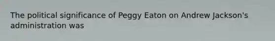 The political significance of Peggy Eaton on Andrew Jackson's administration was