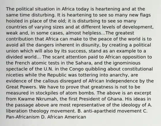 The political situation in Africa today is heartening and at the same time disturbing. It is heartening to see so many new flags hoisted in place of the old; it is disturbing to see so many countries of varying sizes and at different levels of development, weak and, in some cases, almost helpless...The greatest contribution that Africa can make to the peace of the world is to avoid all the dangers inherent in disunity, by creating a political union which will also by its success, stand as an example to a divided world... The scant attention paid to African opposition to the French atomic tests in the Sahara, and the ignominious spectacle of the U.N. in the Congo quibbling about constitutional niceties while the Republic was tottering into anarchy, are evidence of the callous disregard of African Independence by the Great Powers. We have to prove that greatness is not to be measured in stockpiles of atom bombs. The above is an excerpt from Kwame Nkrumah, the first President of Ghana. His ideas in the passage above are most representative of the ideology of A. liberation theology movement. B. anti-apartheid movement C. Pan-Africanism D. African American