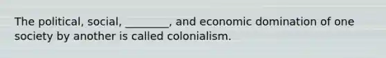 The political, social, ________, and economic domination of one society by another is called colonialism.