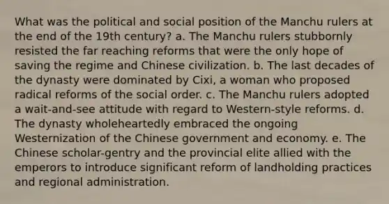 What was the political and social position of the Manchu rulers at the end of the 19th century? a. The Manchu rulers stubbornly resisted the far reaching reforms that were the only hope of saving the regime and Chinese civilization. b. The last decades of the dynasty were dominated by Cixi, a woman who proposed radical reforms of the social order. c. The Manchu rulers adopted a wait-and-see attitude with regard to Western-style reforms. d. The dynasty wholeheartedly embraced the ongoing Westernization of the Chinese government and economy. e. The Chinese scholar-gentry and the provincial elite allied with the emperors to introduce significant reform of landholding practices and regional administration.