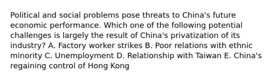 Political and social problems pose threats to​ China's future economic performance. Which one of the following potential challenges is largely the result of​ China's privatization of its​ industry? A. Factory worker strikes B. Poor relations with ethnic minority C. Unemployment D. Relationship with Taiwan E. China's regaining control of Hong Kong