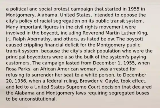 a political and social protest campaign that started in 1955 in Montgomery, Alabama, United States, intended to oppose the city's policy of racial segregation on its public transit system. Many important figures in the civil rights movement were involved in the boycott, including Reverend Martin Luther King, Jr., Ralph Abernathy, and others, as listed below. The boycott caused crippling financial deficit for the Montgomery public transit system, because the city's black population who were the principal boycotters were also the bulk of the system's paying customers. The campaign lasted from December 1, 1955, when Rosa Parks, an African American woman, was arrested for refusing to surrender her seat to a white person, to December 20, 1956, when a federal ruling, Browder v. Gayle, took effect, and led to a United States Supreme Court decision that declared the Alabama and Montgomery laws requiring segregated buses to be unconstitutional.