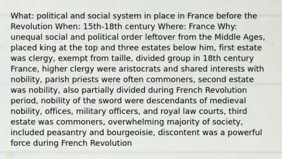 What: political and social system in place in France before the Revolution When: 15th-18th century Where: France Why: unequal social and political order leftover from the Middle Ages, placed king at the top and three estates below him, first estate was clergy, exempt from taille, divided group in 18th century France, higher clergy were aristocrats and shared interests with nobility, parish priests were often commoners, second estate was nobility, also partially divided during French Revolution period, nobility of the sword were descendants of medieval nobility, offices, military officers, and royal law courts, third estate was commoners, overwhelming majority of society, included peasantry and bourgeoisie, discontent was a powerful force during French Revolution