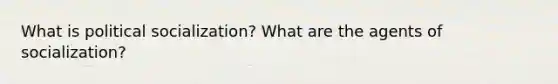 What is political socialization? What are the agents of socialization?