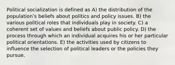 Political socialization is defined as A) the distribution of the populationʹs beliefs about politics and policy issues. B) the various political roles that individuals play in society. C) a coherent set of values and beliefs about public policy. D) the process through which an individual acquires his or her particular political orientations. E) the activities used by citizens to influence the selection of political leaders or the policies they pursue.