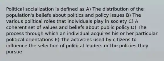 <a href='https://www.questionai.com/knowledge/kcddeKilOR-political-socialization' class='anchor-knowledge'>political socialization</a> is defined as A) The distribution of the population's beliefs about politics and policy issues B) The various political roles that individuals play in society C) A coherent set of values and beliefs about public policy D) The process through which an individual acquires his or her particular political orientations E) The activities used by citizens to influence the selection of political leaders or the policies they pursue