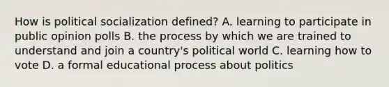 How is political socialization defined? A. learning to participate in public opinion polls B. the process by which we are trained to understand and join a country's political world C. learning how to vote D. a formal educational process about politics