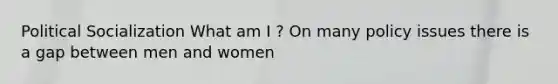 Political Socialization What am I ? On many policy issues there is a gap between men and women