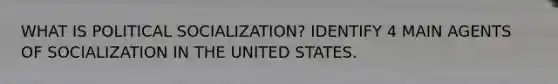 WHAT IS POLITICAL SOCIALIZATION? IDENTIFY 4 MAIN AGENTS OF SOCIALIZATION IN THE UNITED STATES.