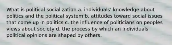 What is political socialization a. individuals' knowledge about politics and the political system b. attitudes toward social issues that come up in politics c. the influence of politicians on peoples views about society d. the process by which an individuals political opinions are shaped by others.