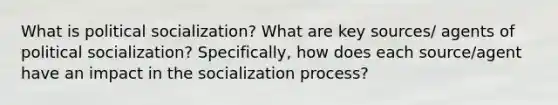 What is political socialization? What are key sources/ agents of political socialization? Specifically, how does each source/agent have an impact in the socialization process?