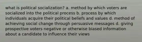 what is political socialization? a. method by which voters are socialized into the political process b. process by which individuals acquire their political beliefs and values d. method of achieving social change through persuasive messages d. giving prospective voters negative or otherwise biased information about a candidate to influence their views