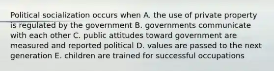 Political socialization occurs when A. the use of private property is regulated by the government B. governments communicate with each other C. public attitudes toward government are measured and reported political D. values are passed to the next generation E. children are trained for successful occupations