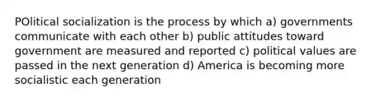 POlitical socialization is the process by which a) governments communicate with each other b) public attitudes toward government are measured and reported c) political values are passed in the next generation d) America is becoming more socialistic each generation