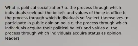 What is political socialization? a. the process through which individuals seek out the beliefs and values of those in office b. the process through which individuals self-select themselves to participate in public opinion polls c. the process through which individuals acquire their political beliefs and values d. the process through which individuals acquire status as opinion leaders