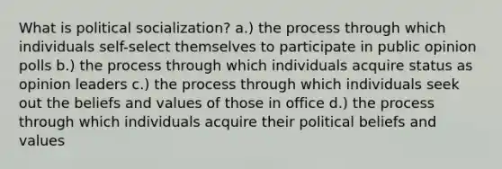 What is <a href='https://www.questionai.com/knowledge/kcddeKilOR-political-socialization' class='anchor-knowledge'>political socialization</a>? a.) the process through which individuals self-select themselves to participate in public opinion polls b.) the process through which individuals acquire status as opinion leaders c.) the process through which individuals seek out the beliefs and values of those in office d.) the process through which individuals acquire their political beliefs and values