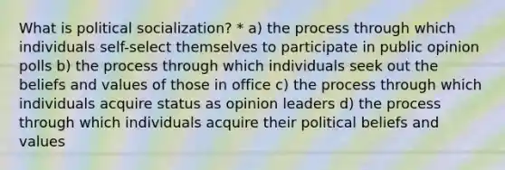 What is political socialization? * a) the process through which individuals self-select themselves to participate in public opinion polls b) the process through which individuals seek out the beliefs and values of those in office c) the process through which individuals acquire status as opinion leaders d) the process through which individuals acquire their political beliefs and values