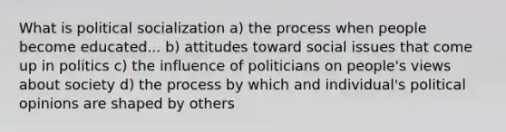 What is political socialization a) the process when people become educated... b) attitudes toward social issues that come up in politics c) the influence of politicians on people's views about society d) the process by which and individual's political opinions are shaped by others