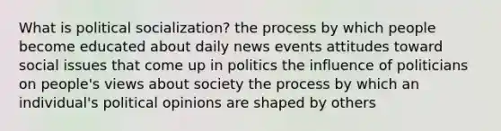 What is political socialization? the process by which people become educated about daily news events attitudes toward social issues that come up in politics the influence of politicians on people's views about society the process by which an individual's political opinions are shaped by others