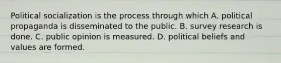 Political socialization is the process through which A. political propaganda is disseminated to the public. B. survey research is done. C. public opinion is measured. D. political beliefs and values are formed.