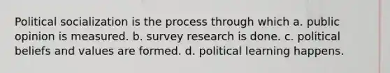 Political socialization is the process through which a. public opinion is measured. b. survey research is done. c. political beliefs and values are formed. d. political learning happens.