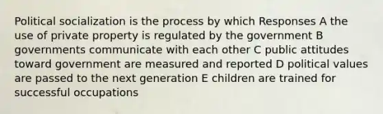 Political socialization is the process by which Responses A the use of private property is regulated by the government B governments communicate with each other C public attitudes toward government are measured and reported D political values are passed to the next generation E children are trained for successful occupations