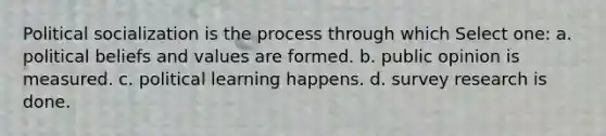 Political socialization is the process through which Select one: a. political beliefs and values are formed. b. public opinion is measured. c. political learning happens. d. survey research is done.
