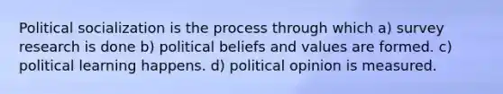 Political socialization is the process through which a) survey research is done b) political beliefs and values are formed. c) political learning happens. d) political opinion is measured.